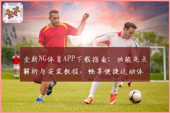 全新NG体育APP下载指南：功能亮点解析与安装教程，畅享便捷运动体验