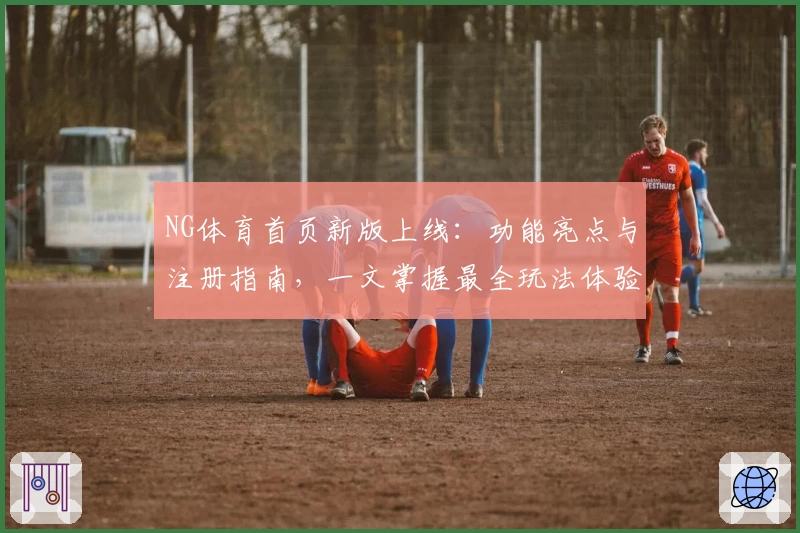 NG体育首页新版上线：功能亮点与注册指南，一文掌握最全玩法体验