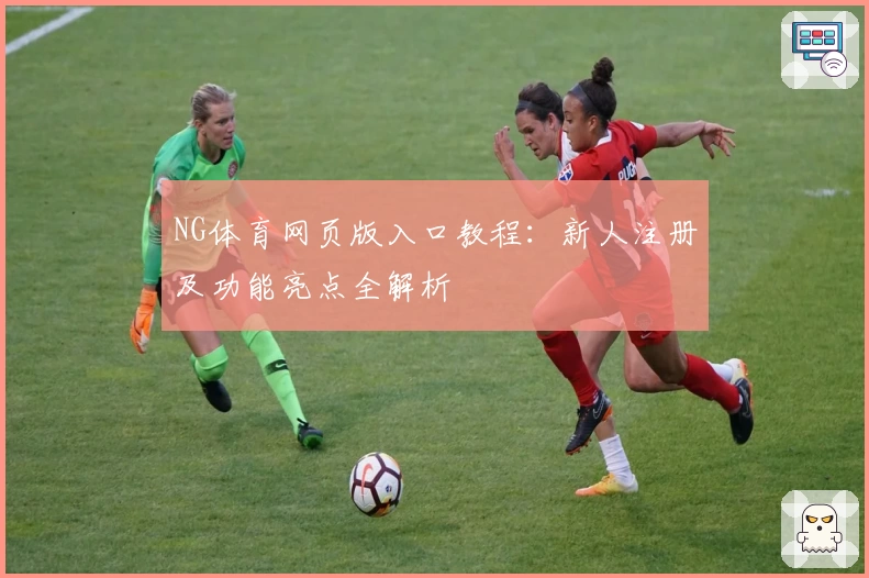 NG体育网页版入口教程：新人注册及功能亮点全解析