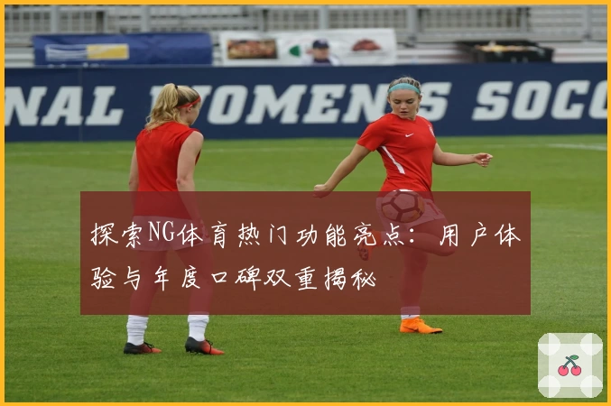 探索NG体育热门功能亮点：用户体验与年度口碑双重揭秘