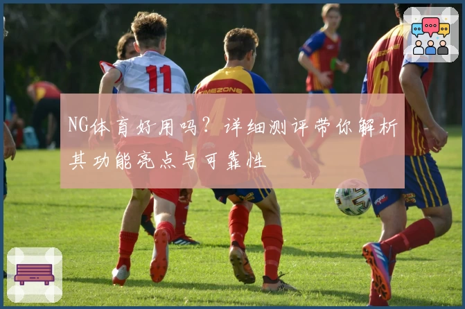 NG体育好用吗？详细测评带你解析其功能亮点与可靠性