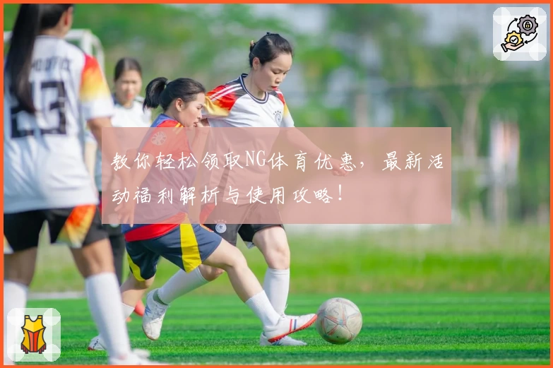 教你轻松领取NG体育优惠，最新活动福利解析与使用攻略！