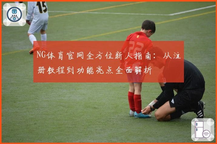 NG体育官网全方位新人指南：从注册教程到功能亮点全面解析