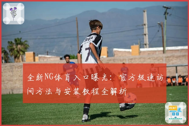 全新NG体育入口曝光：官方极速访问方法与安装教程全解析