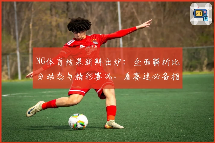 NG体育结果新鲜出炉：全面解析比分动态与精彩赛况，看赛迷必备指南！