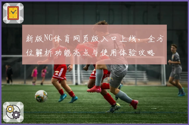 新版NG体育网页版入口上线，全方位解析功能亮点与使用体验攻略