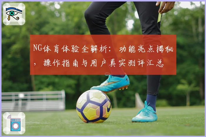 NG体育体验全解析：功能亮点揭秘，操作指南与用户真实测评汇总