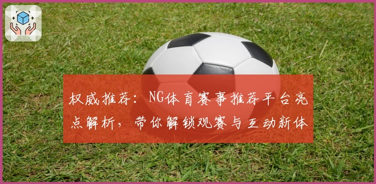 权威推荐：NG体育赛事推荐平台亮点解析，带你解锁观赛与互动新体验