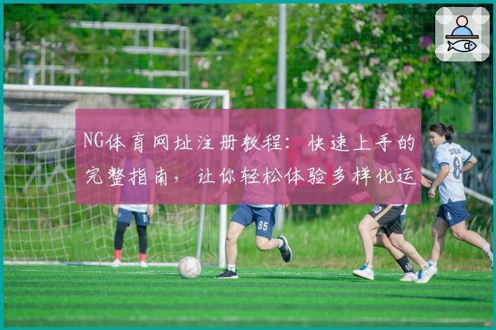 NG体育网址注册教程：快速上手的完整指南，让你轻松体验多样化运动赛事
