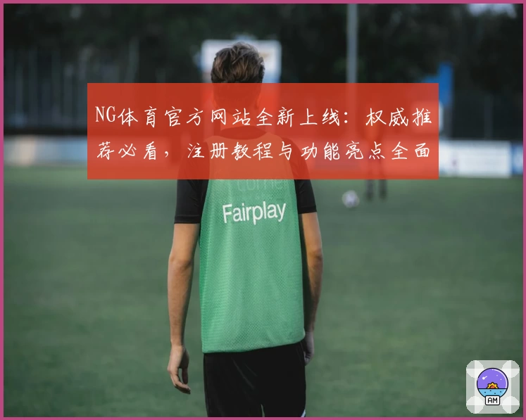 NG体育官方网站全新上线：权威推荐必看，注册教程与功能亮点全面解析